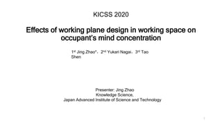 KICSS 2020
Effects of working plane design in working space on
occupant’s mind concentration
1
Presenter: Jing Zhao
Knowledge Science,
Japan Advanced Institute of Science and Technology
1st Jing Zhao*，2nd Yukari Nagai，3rd Tao
Shen
 