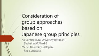 Consideration of
group approaches
based on
Japanese group principles
Akita Prefectural University (@Japan)
Shohei WATANABE
Meisei University (@Japan)
Ryo Sugawara
 