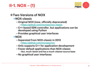 Copyright ⓒ 2014 by NAIM Networks, Inc. All rights reserved.
I. Open Source SDN Controllers
v Many Open Source SDN controllers!
11
SDN Controller
Project Organization(s) Memo
Beacon
Stanford
University
Beacon is a fast, cross-platform, modular, Java-based controller that supports both event-based and threaded
operation.
FloodLight
Big Switch
Networks
The Floodlight controller is an enterprise-class, Apache-licensed, Java-based OpenFlow Controller. It was
forked from the Beacon controller, originally developed by David Erickson, and now is supported by a
community of developers including a…
FlowER
Travelping
GmbH
FlowER is an open-source Erlang based OpenFlow controller. Its purpose is to provide a simplified platform for
writing network control software in Erlang. Its still under development but Travelping, FlowER’s creator, is
already using it in its…
OpenIRIS
ETRI
(Korea)
OpenIRIS (pronounced ai-ri-s) is the open source version of IRIS, a recursive SDN OpenFlow Controller
created by IRIS Research Team in ETRI, Korea.
Jaxon
University
of Tsukuba
Jaxon is a Java-based OpenFlow Controller that provides a thin interface to NOX to bridge Java applications
and the NOX controller.
Mul SDN
Controller
Kulcloud
(Korea)
MūL, is an OpenFlow (SDN) controller. It has a C based multi-threaded infrastructure at its core. It supports a
multi-level north bound interface for hooking up applications.
NOX ICSI
NOX was the first OpenFlow controller. It has been the basis for many and various research projects in the
early exploration of the SDN space.
OpenContrail
Juniper
Networks
OpenContrail is an Apache 2.0-licensed project that is built using standards-based protocols and provides all
the necessary components for network virtualization–SDN controller, virtual router, analytics engine, and
published northbound APIs.
OpenDaylight
Linux
Foundation
The adoption of new technologies and pursuit of programmable networks has the potential to significantly
improve levels of functionality, flexibility and adaptability of mainstream datacenter architectures. To leverage
this abstraction to its fullest
POX ICSI
POX is a Python-only version of NOX that provides controller functionality within a rapid prototyping
environment.
Ryu Network
Operation system
NTT
Communications
Ryu is a network OS that integrates with OpenStack and supports OpenFlow. It provides a logically centralized
controller and well-defined API that make it easy for operators to create new network management and
control applications.
Trema NEC An Open Source modular framework for developing OpenFlow controllers in Ruby/C.
…
 