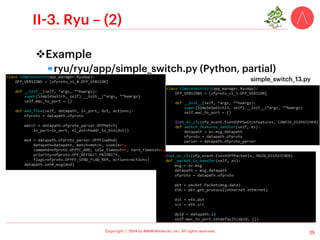Copyright ⓒ 2014 by NAIM Networks, Inc. All rights reserved.
II-1. NOX – (2)
v Original NOX (a.k.a., nox-classic)
!  Multi-thread C++-based controller
!  GNU GPL v3 license
!  Written on top of Boost library
•  Provides fast, asynchronous IO (Boost.Asio)
!  Supported target system: Linux
!  SDN applications can be developed with Python
!  Documentation: doxygen, # of tutorials
15
Sample application written in C++
Sample application written in C++ and Python using SWIG library
Sample application written in Python
SWIG  (Simpliﬁed Wrapper and Interface Generator): an open source software tool used to connect computer programs or libraries written in
	

 C or C++ with scripting languages such as Lua, Perl, PHP, Python, …
 
