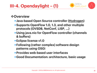 Copyright ⓒ 2014 by NAIM Networks, Inc. All rights reserved.
III-1. Beacon – (1)
v Overview
!  Java-based OpenFlow controller using java.nio
(channels  buﬀers)
!  Supports OpenFlow 1.0
!  BSD License (as of version 1.0.4)
•  Previously: GNU GPL v2 license with Stanford University
FOSS License Exception v1.0
!  Java projects can be open using Eclipse
!  Following good software design patterns using
Spring Framework  OSGi
!  Provides web-based user interfaces
!  Good Documentation: tutorial, video  wiki
!  (Relatively) a few default applications
•  Hub, learningswitch, routing, topology (discovery)
31
 
