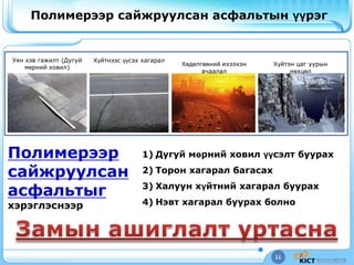 11
Полимерээр сайжруулсан асфальтын үүрэг
Уян хэв гажилт (Дугуй
мөрний ховил)
Хүйтнээс үүсэх хагарал
Хөдөлгөөний ихээхэн
ачаалал
Хүйтэн цаг уурын
нөхцөл
Полимерээр
сайжруулсан
асфальтыг
хэрэглэснээр
1) Дугуй мөрний ховил үүсэлт буурах
2) Торон хагарал багасах
3) Халуун хүйтний хагарал буурах
4) Нэвт хагарал буурах болно
 