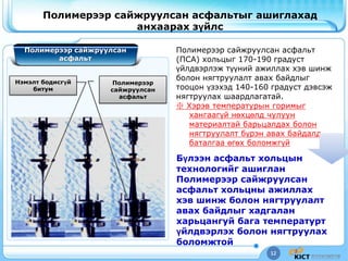 12
Полимерээр сайжруулсан асфальтыг ашиглахад
анхаарах зүйлс
Бүлээн асфальт хольцын
технологийг ашиглан
Полимерээр сайжруулсан
асфальт хольцны ажиллах
хэв шинж болон нягтруулалт
авах байдлыг хадгалан
харьцангуй бага температурт
үйлдвэрлэх болон нягтруулах
боломжтой
Полимерээр сайжруулсан
асфальт
Полимерээр сайжруулсан асфальт
(ПСА) хольцыг 170-190 градуст
үйлдвэрлэж түүний ажиллах хэв шинж
болон нягтруулалт авах байдлыг
тооцон үзэхэд 140-160 градуст дэвсэж
нягтруулах шаардлагатай.
※ Хэрэв температурын горимыг
хангаагүй нөхцөлд чулуун
материалтай барьцалдах болон
нягтруулалт бүрэн авах байдалд
баталгаа өгөх боломжгүй
Полимерээр
сайжруулсан
асфальт
Нэмэлт бодисгүй
битум
 