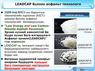 18
LEADCAP Бүлээн асфальт технологи
LEADCAP-ийн бүлэг
LEADCAP-B
(Суурь)
LEADCAP-M
(Сайжруулсан)
LEADCAP-A
(дэвшилтэт)
 2009 онд БНСУ-ын Барилгын
технологийн хүрээлэн (KICT)
шинээр Бүлээн асфальт
технологийг боловсруулсан.
 “Low Energy and Low Carbon-
Dioxide Asphalt Pavement
Эрчим хүчний хэмнэлттэй ба
Нүүрс хүчил бага ялгаруулагч
Асфальт хучилт(LEADCAP)”
гэж нэрлэсэн
 LEADCAP нь талсжилт хянагч ба
барьцалдуулалтыг сайжруулагч
агуулсан лаванд суурилсан нэмэлт
бодис юм
 Битумын зуурамтгай чанарыг
амархан бууруулж хольцыг
бага температурт нягтруулах
бололцоог хангадаг
 