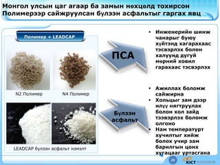 20
Монгол улсын цаг агаар ба замын нөхцөлд тохирсон
Полимерээр сайжруулсан бүлээн асфальтыг гаргах явц
 Инженерийн шинж
чанарыг буюу
хүйтэнд хагарахаас
тэсвэрлэх болон
халуунд дугуй
мөрний ховил
гарахаас тэсвэрлэх
 Ажиллах боломж
сайжирна
 Хольцыг зам дээр
илүү нягтруулах
болон хол зайд
тээвэрлэх боломж
олгоно
 Нам температурт
хучилтыг хийж
болох учир зам
барилгын цонх
хугацааг уртасгана
ПСА
Бүлээн
асфальт
Полимер + LEADCAP
LEADCAP бүлээн асфальт нэмэлт
N2 Полимер N4 Полимер
 