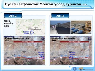 24
Бүлээн асфальтыг Монгол улсад туршсан нь
2012 2013
УХАА ХУДАГ
ГАШУУН СУХАЙТ
Өмнө
говийн
зам
Улаанбаатар хотын
зам
Улаанбаатар хотын
зам
Төслийн
талбай
Төслийн
талбай
Төслийн
талбай
 