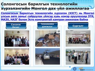 3
Солонгосын барилгын технологийн
хүрээлэнгийн Монгол дах үйл ажиллагаа
Солонгосын барилгын технологийн хүрээлэн (KICT) нь Монгол
улсын авто замыг сайруулах үйлсэд хувь нэмэр оруулахаар ЗТЯ,
МАЗХ, НАЗГ болон Эсто компанитай хамтран ажиллаж байна
Санамж
бичиг
Техникийн
дэмжлэг Сургалт
 