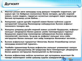 32
Дүгнэлт
1. Монгол улсын авто замуудад хүнд даацын тээврийн хөдөлгөөн, цаг
уурын эрс тэс байдлын нөлөөллөөс болж хагарал, дугуйн мөрний
ховил, нүхэн эвдрэл, гадаргын хучилтын холцролт зэрэг эвдрэлүүд
богино хугацаанд үүсэж байна. .
2. Халуунаас үүдсэн дугуйн мөрний ховил болон хүйтнээс үүдсэн
хагаралтай тэмцэхэд Полимерээр сайжруулсан бүлээн асфальт
технологи тохирох юм.
3. Халууны улиралд дугуйн мөрний ховил үүсэхийг бууруулах, асфальт
хольцыг үйлдвэрлэх болон дэвсэх үеийн температурын горимыг
бууруулах зорилгоор полимерээр сайжруулсан бүлээн асфальт
технологийг сонгосон. Үр дүнд нь асфальт хольцыг илүү сайн
нягтруулах болон хольцыг хол зайд тээвэрлэх боломжыг олгосон..
4. Бүлээн асфальтын туршилтыг Өмнөговь болон Улаанбаатар хотын
замуудад амжилттай туршсан..
5. Талбайн туршилтаар бүлээн асфальтан хольцыг уламжлалт халуун
асфалттай харьцуулахад 20 градусаар бага температурт үйлдвэрлэх
болон дэвсэн нягтруулах бололцоотой нь батлагдсан..
6. Бүлээн асфальтаар хийсэн хучилтын урт хугацааны ашиглалт ба
чанарт мониторинг хийж цаашид судлах шаардлагатай.
 