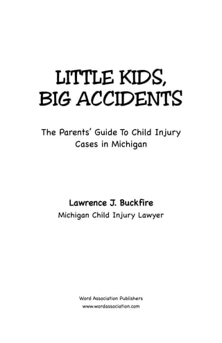LITTLE KIDS,
BIG ACCIDENTS
The Parents’ Guide To Child Injury
Cases in Michigan
LLaawwrreennccee JJ.. BBuucckkffiirree
Michigan Child Injury Lawyer
Word Association Publishers
www.wordassociation.com
 