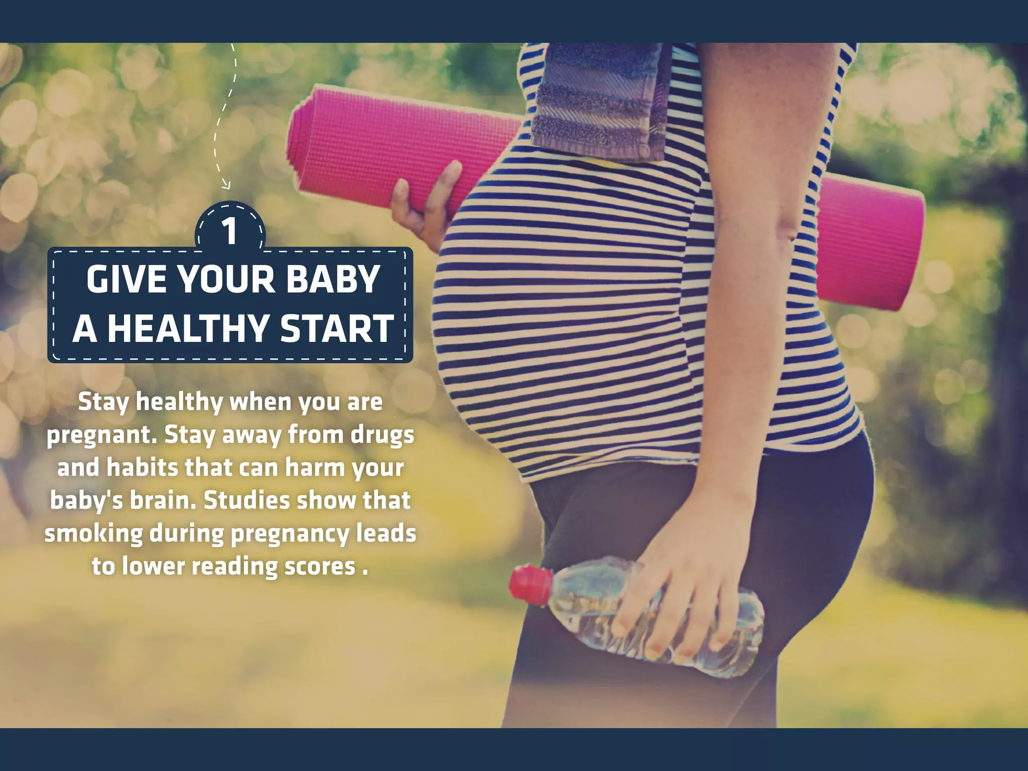 GIVE YOUR BABY
A HEALTHY START
Stay healthy when you are
pregnant. Stay away from drugs
and habits that can harm your
baby's brain. Studies show that
smoking during pregnancy leads
to lower reading scores .
1
 