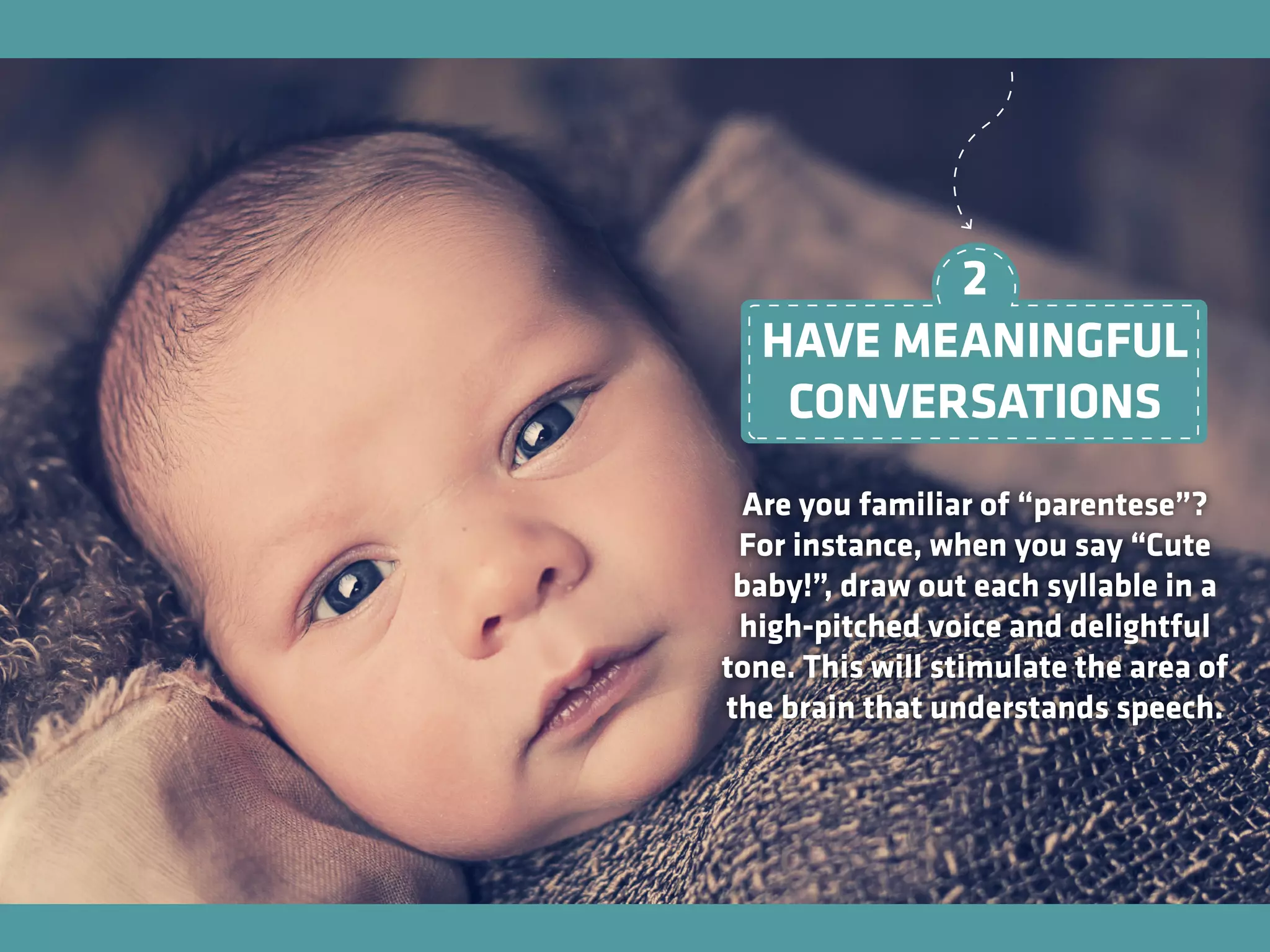 HAVE MEANINGFUL
CONVERSATIONS
Are you familiar of “parentese”?
For instance, when you say “Cute
baby!”, draw out each syllable in a
high-pitched voice and delightful
tone. This will stimulate the area of
the brain that understands speech.
2
 