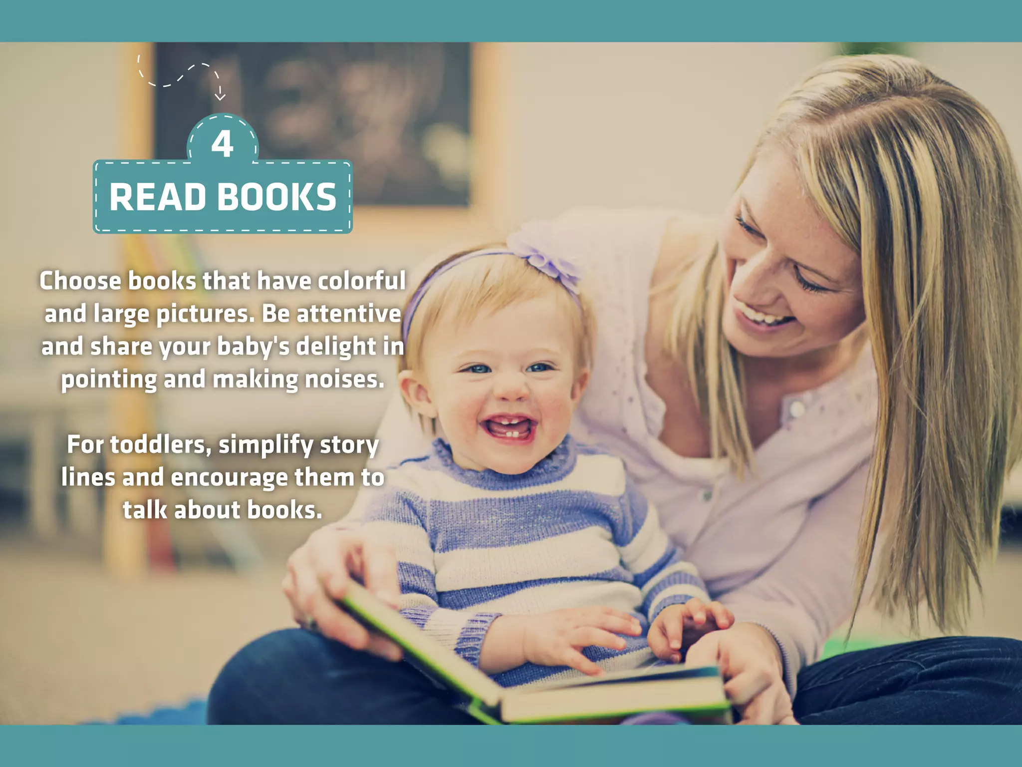 Choose books that have colorful
and large pictures. Be attentive
and share your baby's delight in
pointing and making noises.
For toddlers, simplify story
lines and encourage them to
talk about books.
READ BOOKS
4
 