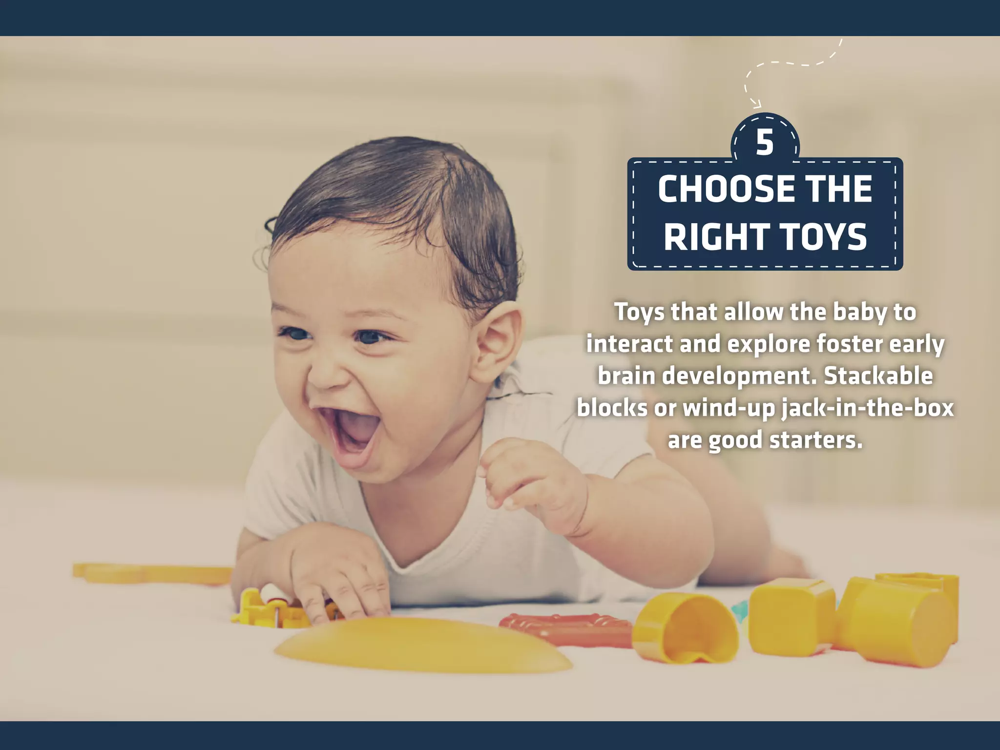 Toys that allow the baby to
interact and explore foster early
brain development. Stackable
blocks or wind-up jack-in-the-box
are good starters.
CHOOSE THE
RIGHT TOYS
5
 