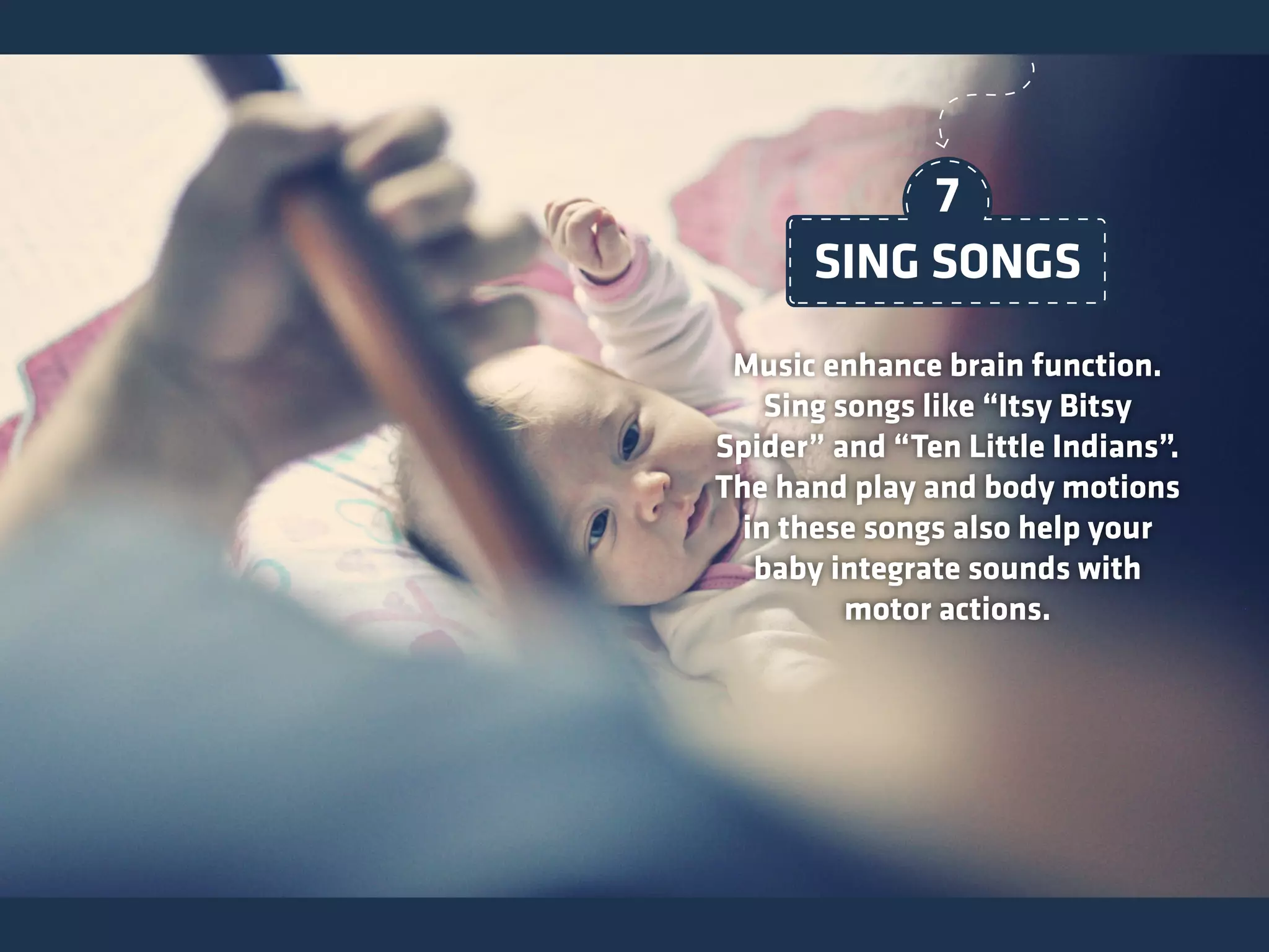 Music enhance brain function.
Sing songs like “Itsy Bitsy
Spider” and “Ten Little Indians”.
The hand play and body motions
in these songs also help your
baby integrate sounds with
motor actions.
SING SONGS
7
 
