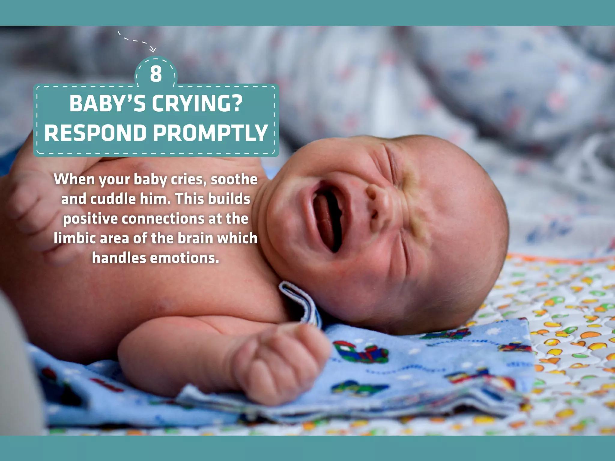 When your baby cries, soothe
and cuddle him. This builds
positive connections at the
limbic area of the brain which
handles emotions.
BABY’S CRYING?
RESPOND PROMPTLY
8
 