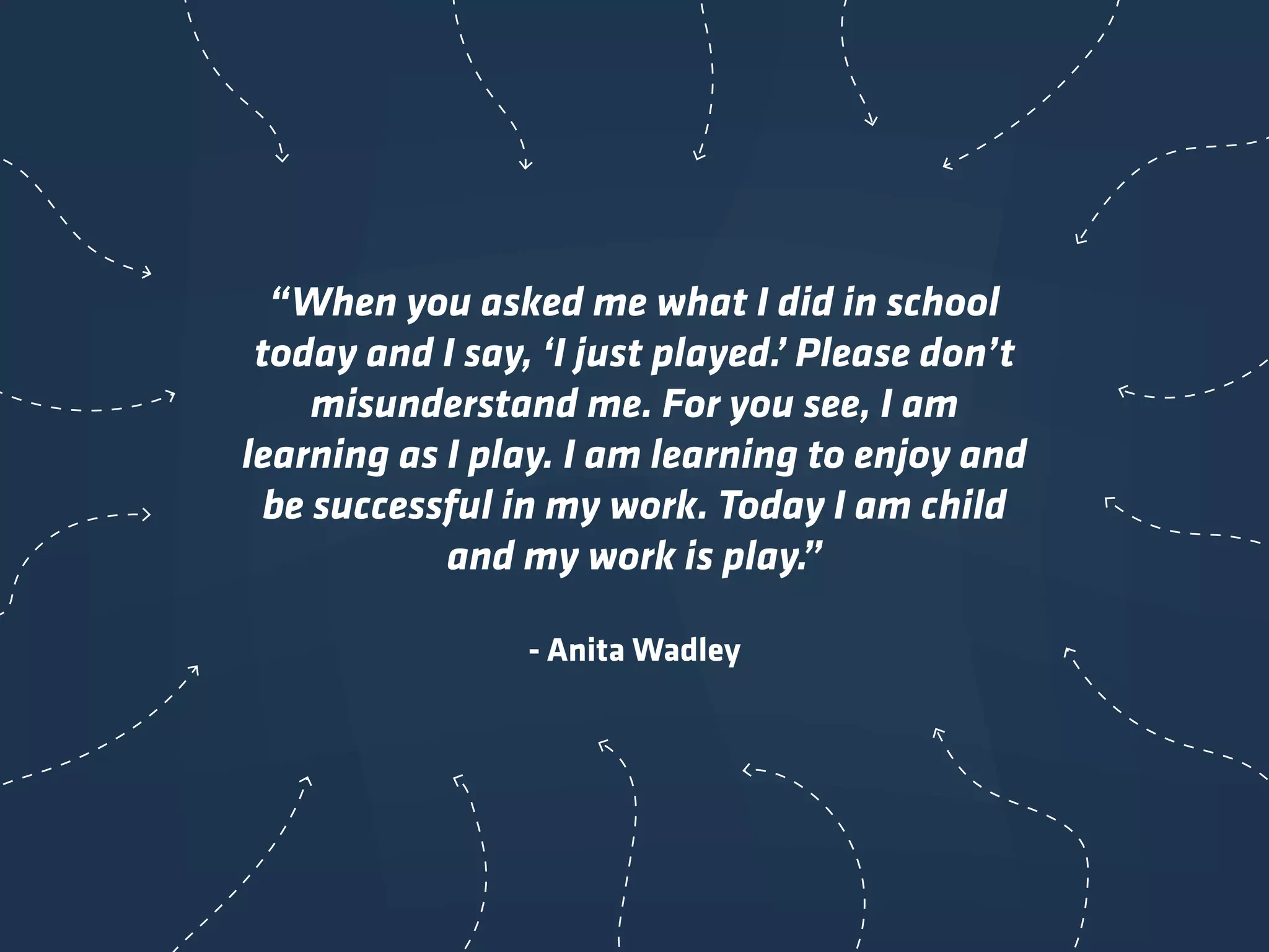 “When you asked me what I did in school
today and I say, ‘I just played.’ Please don’t
misunderstand me. For you see, I am
learning as I play. I am learning to enjoy and
be successful in my work. Today I am child
and my work is play.”
- Anita Wadley
 