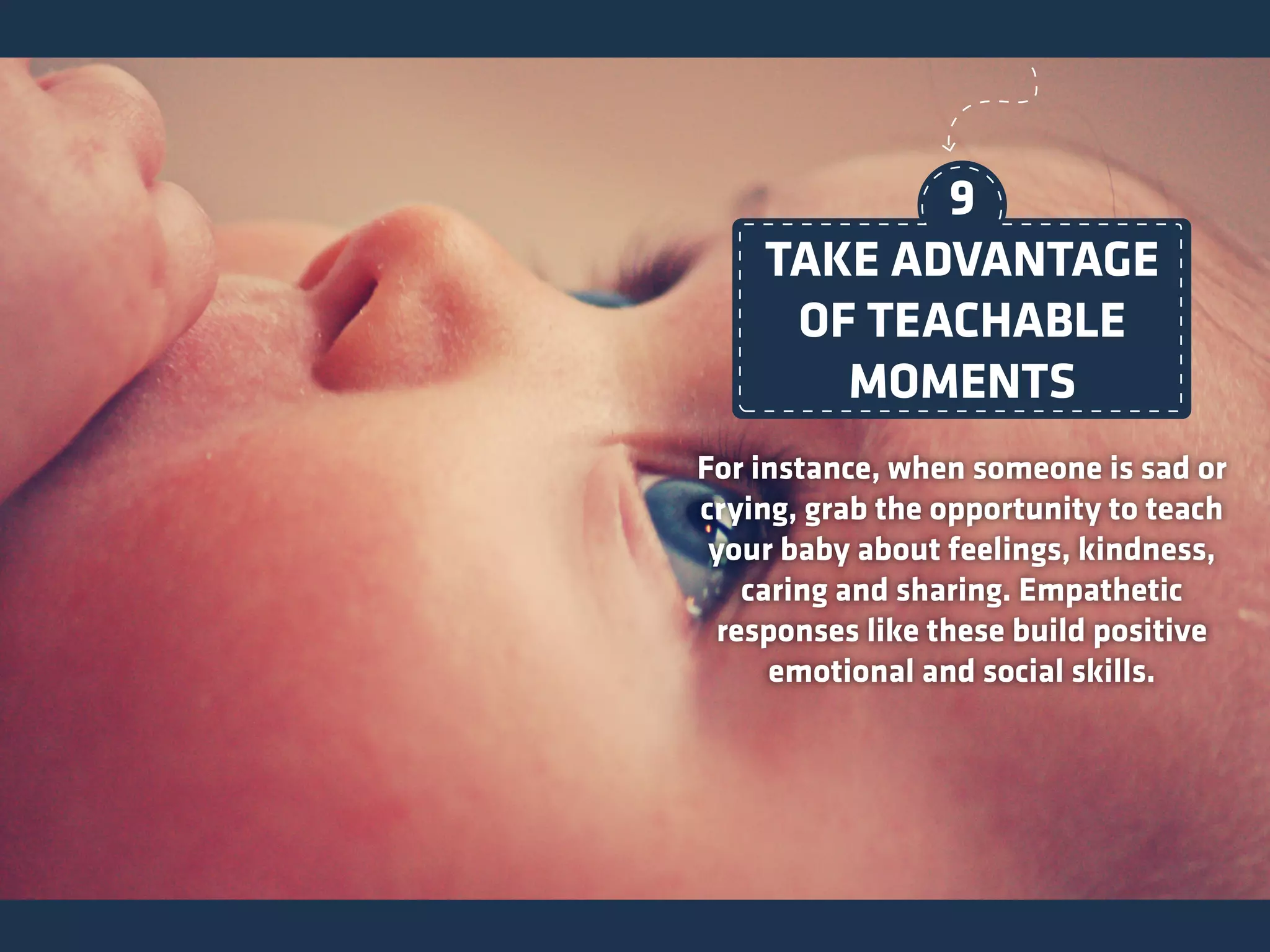 For instance, when someone is sad or
crying, grab the opportunity to teach
your baby about feelings, kindness,
caring and sharing. Empathetic
responses like these build positive
emotional and social skills.
TAKE ADVANTAGE
OF TEACHABLE
MOMENTS
9
 