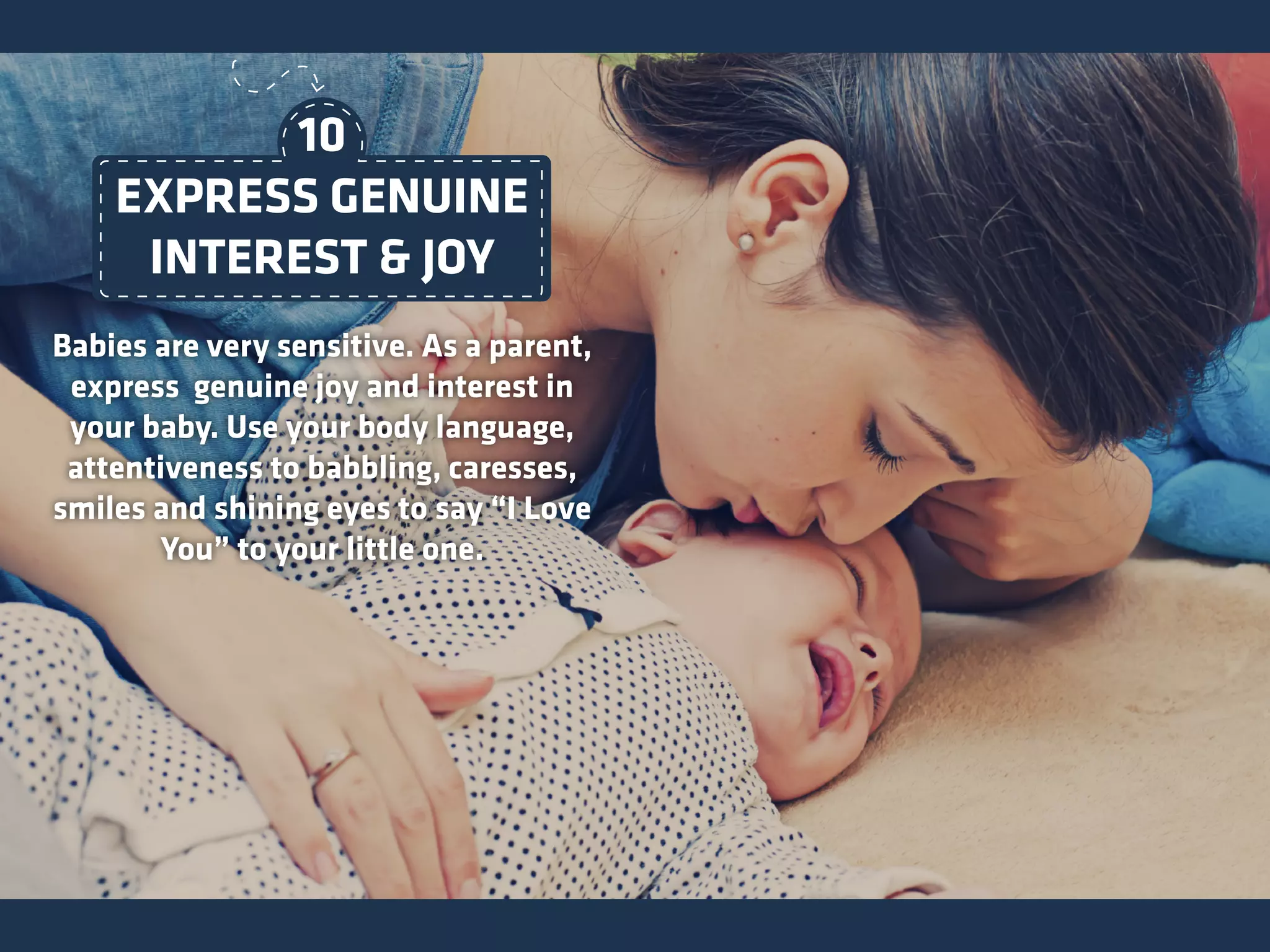 Babies are very sensitive. As a parent,
express genuine joy and interest in
your baby. Use your body language,
attentiveness to babbling, caresses,
smiles and shining eyes to say “I Love
You” to your little one.
EXPRESS GENUINE
INTEREST & JOY
10
 