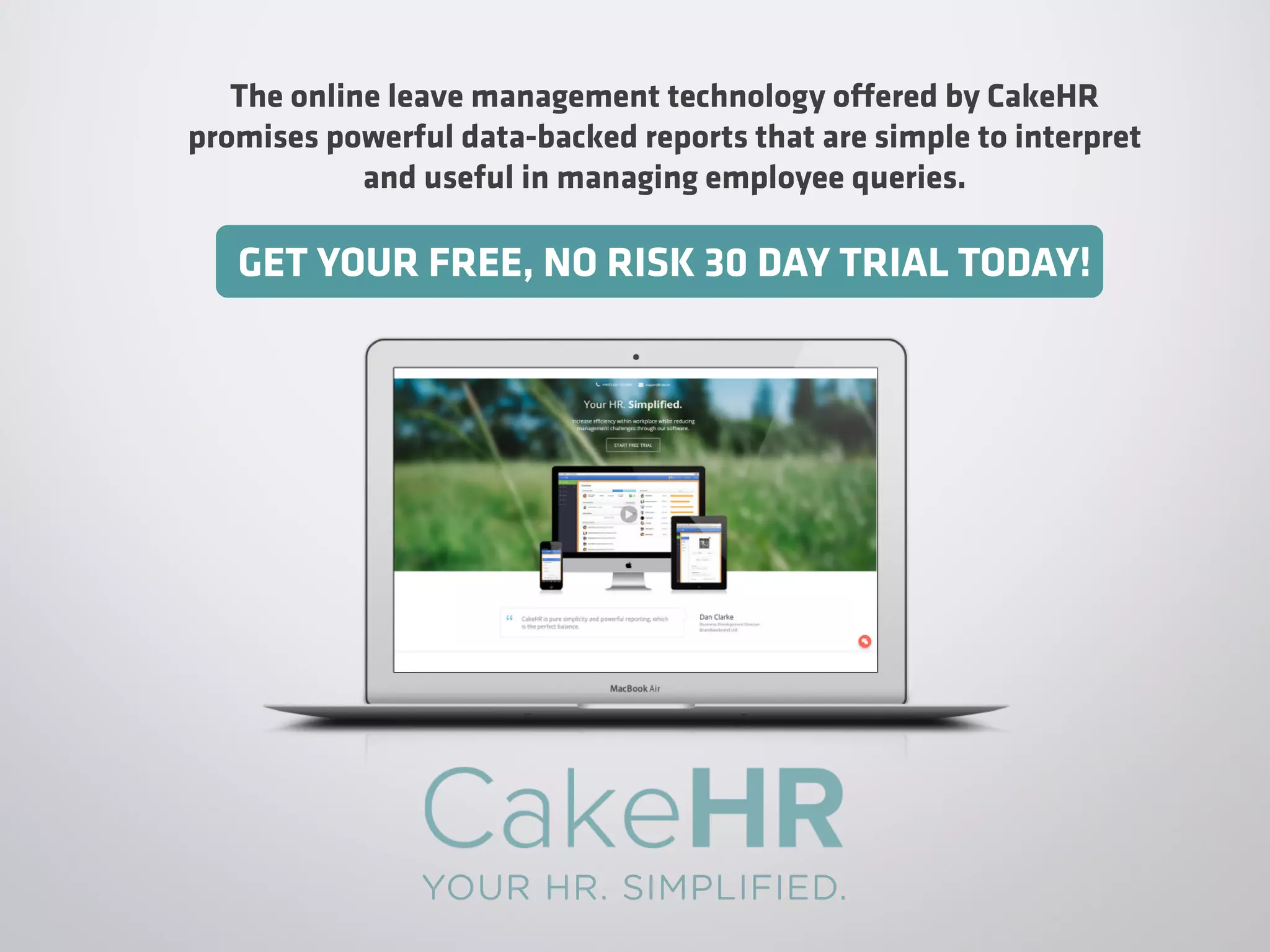 The online leave management technology offered by CakeHR
promises powerful data-backed reports that are simple to interpret
and useful in managing employee queries.
GET YOUR FREE, NO RISK 30 DAY TRIAL TODAY!
YOUR HR. SIMPLIFIED.
 