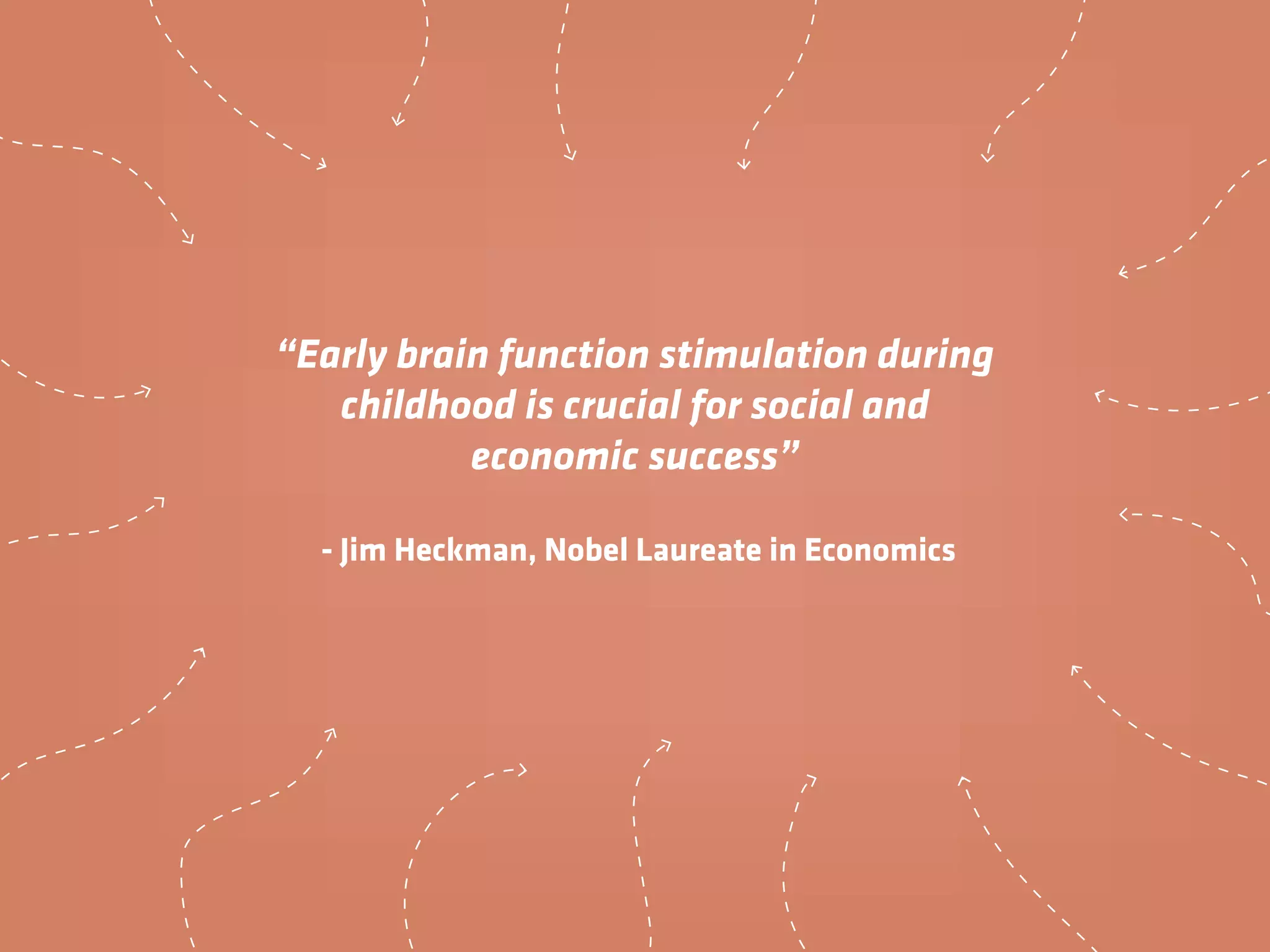 “Early brain function stimulation during
childhood is crucial for social and
economic success”
- Jim Heckman, Nobel Laureate in Economics
 