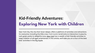 Kid-Friendly Adventures:
Exploring New York with Children
New York City, the city that never sleeps, offers a plethora of activities and attractions
for everyone, including the little ones. From iconic landmarks to interactive museums,
lush green parks to delightful zoos, New York has a wealth of kid-friendly activities to
keep children of all ages entertained. In this article, we’ll take you on a tour of the best
kids’ activities in the Big Apple.
 