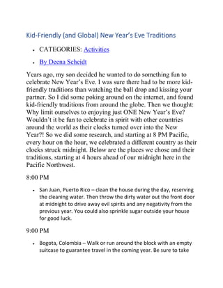 Kid-Friendly (and Global) New Year’s Eve Traditions
• CATEGORIES: Activities
• By Deena Scheidt
Years ago, my son decided he wanted to do something fun to
celebrate New Year’s Eve. I was sure there had to be more kid-
friendly traditions than watching the ball drop and kissing your
partner. So I did some poking around on the internet, and found
kid-friendly traditions from around the globe. Then we thought:
Why limit ourselves to enjoying just ONE New Year’s Eve?
Wouldn’t it be fun to celebrate in spirit with other countries
around the world as their clocks turned over into the New
Year?! So we did some research, and starting at 8 PM Pacific,
every hour on the hour, we celebrated a different country as their
clocks struck midnight. Below are the places we chose and their
traditions, starting at 4 hours ahead of our midnight here in the
Pacific Northwest.
8:00 PM
• San Juan, Puerto Rico – clean the house during the day, reserving
the cleaning water. Then throw the dirty water out the front door
at midnight to drive away evil spirits and any negativity from the
previous year. You could also sprinkle sugar outside your house
for good luck.
9:00 PM
• Bogota, Colombia – Walk or run around the block with an empty
suitcase to guarantee travel in the coming year. Be sure to take
 