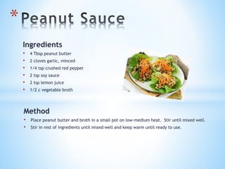 Ingredients
• 4 Tbsp peanut butter
• 2 cloves garlic, minced
• 1/4 tsp crushed red pepper
• 2 tsp soy sauce
• 2 tsp lemon juice
• 1/2 c vegetable broth
*
Method
• Place peanut butter and broth in a small pot on low-medium heat. Stir until mixed well.
• Stir in rest of ingredients until mixed well and keep warm until ready to use.
 