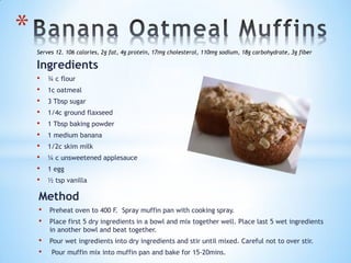 Ingredients
• ¾ c flour
• 1c oatmeal
• 3 Tbsp sugar
• 1/4c ground flaxseed
• 1 Tbsp baking powder
• 1 medium banana
• 1/2c skim milk
• ¼ c unsweetened applesauce
• 1 egg
• ½ tsp vanilla
*
Method
• Preheat oven to 400 F. Spray muffin pan with cooking spray.
• Place first 5 dry ingredients in a bowl and mix together well. Place last 5 wet ingredients
in another bowl and beat together.
• Pour wet ingredients into dry ingredients and stir until mixed. Careful not to over stir.
• Pour muffin mix into muffin pan and bake for 15-20mins.
Serves 12. 106 calories, 2g fat, 4g protein, 17mg cholesterol, 110mg sodium, 18g carbohydrate, 3g fiber
 