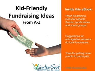 Kid‐Friendly      Inside this eBook:

Fundraising Ideas   Fresh fundraising
                    ideas for schools,
     From A‐Z       Scouts, sports teams
                    and youth groups!



                    Suggestions for
                    manageable, easy-to-
                    do local fundraisers.



                    Tools for getting more
                    people to participate.



                    A FREE VolunteerSpot eBook
 