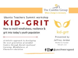Presented by
Jeffrey Jordan 
Mindful Co-founder
Kid-grit, LLC
K I D - G R I T
Ubunto Teachers Summit workshop
How to instill mindfulness, resilience &
grit into today's youth population
A holistic approach to developing
the next generation of mindful
leaders through Social-emotional
learning, Mindfulness, &
Character-education @youthworxgood
 
