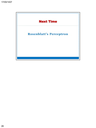 ASU-CSC445: Neural Networks Prof. Dr. Mostafa Gadal-Haqq 26
Stochastic Model of a Neuron
 The previous neuron models are deterministic, that
is, its output is precisely known for any input signal.
 In some applications it is desirable to have a
stochastic neuron model.
 That is, the neuron is permitted to reside in only one
of two states; +1 and -1, say. The decision for a
neuron to fire (i.e., switch its state from “off” to
“on”) is probabilistic.
 