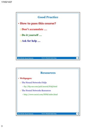 ASU-CSC445: Neural Networks Prof. Dr. Mostafa Gadal-Haqq 3
Textbooks
 Recommended
 S. Haykin. Neural Networks and Learning Machines, 3ed.,
Prentice Hall (Pearson), 2009.
 Comprehensive and up-to-date
 L. Fausett. Fundamental of Neural Networks: Architectures,
Algorithms, and Applications. Prentice Hall, 1995.
 Intermediate
 