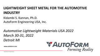 AutoForm Proprietary
www.autoform.com
LIGHTWEIGHT SHEET METAL FOR THE AUTOMOTIVE
INDUSTRY
Kidambi S. Kannan, Ph.D.
AutoForm Engineering USA, Inc.
Automotive Lightweight Materials USA 2022
March 30-31, 2022
Detroit MI
 