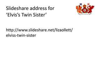 Slideshare address for ‘Elvis’s Twin Sister’ http://www.slideshare.net/lizaollett/elviss-twin-sister 