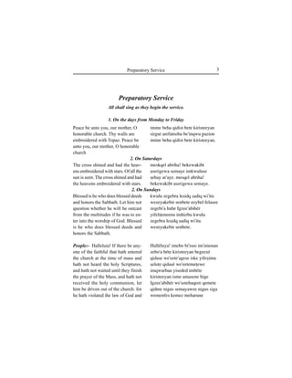 3Preparatory Service
Peace be unto you, our mother, O
honorable church. Thy walls are
embroidered with Topaz. Peace be
unto you, our mother, O honorable
church
The cross shined and had the heav-
ens embroidered with stars. Of all the
sun is seen. The cross shined and had
the heavens embroidered with stars.
Blessed is he who does blessed deeds
and honors the Sabbath. Let him not
question whether he will be outcast
from the multitudes if he was to en-
ter into the worship of God. Blessed
is he who does blessed deeds and
honors the Sabbath.
People:- Halleluia! If there be any-
one of the faithful that hath entered
the church at the time of mass and
hath not heard the holy Scriptures,
and hath not waited until they finish
the prayer of the Mass, and hath not
received the holy communion, let
him be driven out of the church: for
he hath violated the law of God and
Preparatory Service
All shall sing as they begin the service.
1. On the days from Monday to Friday
2. On Saturdays
2. On Sundays
imine beha qidist bete kiristeeyan
sirgut arefateehu be'inqwu ∏azion
imine beha qidist bete kiristeeyan.
meskqel abriha! bekewakibt
aserigewa semaye imkwuluse
Íehay ar'aye. mesqel abriha!
bekewakibt aserigewa semaye.
kwulu zegebra leÍidq Íadiq wi'itu
wezeyakebir senbete eeybel felasee
zegebi'a habe Igzee'abihér
yifeliÊeneenu imhizbu kwulu
zegebra leÍidq Íadiq wi'itu
wezeyakebir senbete.
Halléluya! imebo bi'isee im'imenan
zebo'a béte kiristeeyan begeezé
qidase we'eete'agese iske yifeÍimu
Íelote qidasé we'eetemeÊewe
imqwurban yiseded imbéte
kiristeeyan isme amasene hige
Igzee'abihér we'astehaqere qemete
qidme nigus semayawee nigus siga
wemenfes kemez meharune
 