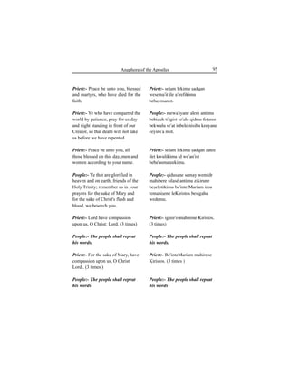 95Anaphora of the Apostles
Priest:- Peace be unto you, blessed
and martyrs, who have died for the
faith.
Priest:- Ye who have conquered the
world by patience, pray for us day
and night standing in front of our
Creator, so that death will not take
us before we have repented.
Priest:- Peace be unto you, all
those blessed on this day, men and
women according to your name.
People:- Ye that are glorified in
heaven and on earth, friends of the
Holy Trinity; remember us in your
prayers for the sake of Mary and
for the sake of Christ's flesh and
blood, we beseech you.
Priest:- Lord have compassion
upon us, O Christ: Lord. (3 times)
People:- The people shall repeat
his words.
Priest:- For the sake of Mary, have
compassion upon us, O Christ
Lord.. (3 times )
People:- The people shall repeat
his words
Priest:- selam lekimu Íadqan
wesema'it ile a'irefikimu
behaymanot.
People:- mewa'iyane alem antimu
bebizuh ti'igist se'alu qidme feÊaree
bekwulu se'at inbele nisiha keeyane
eeyins'a mot.
Priest:- selam lekimu Íadqan zatee
ilet kwulikimu id we'an'ist
bebe'asmateekimu.
People:- qidusane semay wemidr
mahibere silasé antimu zikirune
beÍelotikimu be'inte Mariam imu
temahiÍene leKiristos besigahu
wedemu.
Priest:- igzee'o mahirene Kiristos.
(3 times)
People:- The people shall repeat
his words.
Priest:- Be'inteMariam mahirene
Kiristos. (3 times )
People:- The people shall repeat
his words
 