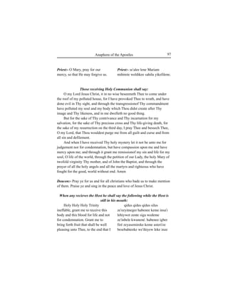 97Anaphora of the Apostles
Priest:- O Mary, pray for our
mercy, so that He may forgive us.
Holy Holy Holy Trinity
ineffable, grant me to receive this
body and this blood for life and not
for condemnation. Grant me to
bring forth fruit that shall be well
pleasing unto Thee, to the end that I
Priest:- se'alee lene Mariam
mihirete weldikee sahilu yikefilene.
qidus qidus qidus silus
ze'eeyitneger habenee keme insa'i
lehiywet zente siga wedeme
ze'inbele kwunené. habenee igber
firé zeyasemireke keme asteri'ee
besebahteeke we'ihiyew leke inze
Those receiving Holy Communion shall say:
O my Lord Jesus Christ, it in no wise beseemeth Thee to come under
the roof of my polluted house, for I have provoked Thee to wrath, and have
done evil in Thy sight, and through the transgressionof Thy commandment
have polluted my soul and my body which Thou didst create after Thy
image and Thy likeness, and in me dwelleth no good thing.
But for the sake of Thy contrivance and Thy incarnation for my
salvation, for the sake of Thy precious cross and Thy life-giving death, for
the sake of my resurrection on the third day, I pray Thee and bessech Thee,
O my Lord, that Thou wouldest purge me from all guilt and curse and from
all sin and defilement.
And when I have received Thy holy mystery let it not be unto me for
judgement nor for condemnation, but have compassion upon me and have
mercy upon me; and through it grant me remissionof my sin and life for my
soul, O life of the world, through the petition of our Lady, the holy Mary of
twofold virginity Thy mother, and of John the Baptist, and through the
prayer of all the holy angels and all the martyrs and righteous who have
fought for the good, world without end. Amen
Deacon:- Pray ye for us and for all christians who bade us to make mention
of them. Praise ye and sing in the peace and love of Jesus Christ.
When any recieves the Host he shall say the following while the Host is
still in his mouth:
 