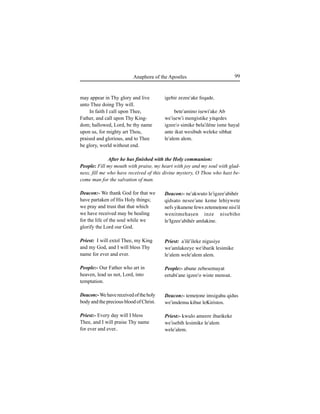 99Anaphora of the Apostles
may appear in Thy glory and live
unto Thee doing Thy will.
In faith I call upon Thee,
Father, and call upon Thy King-
dom; hallowed, Lord, be thy name
upon us, for mighty art Thou,
praised and glorious, and to Thee
be glory, world without end.
Deacon:- We thank God for that we
have partaken of His Holy things;
we pray and trust that that which
we have received may be healing
for the life of the soul while we
glorify the Lord our God.
Priest: I will extol Thee, my King
and my God, and I will bless Thy
name for ever and ever.
People:- Our Father who art in
heaven, lead us not, Lord, into
temptation.
Deacon:-Wehavereceivedoftheholy
body and the precious blood of Christ.
Priest:- Every day will I bless
Thee, and I will praise Thy name
for ever and ever..
igebir zezee'ake feqade.
bete'amino iÍewi'ake Ab
we'iÍew'i mengistike yitqedes
igzee'o simike bela'iléne isme hayal
ante ikut wesibuh weleke sibhat
le'alem alem.
Deacon:- ne'akwuto le'igzee'abihér
qidsato nesee'ane keme lehiywete
nefs yikunene fews zetemeÊone nisi'il
wenitmehaÍen inze nisebiho
le'Igzee'abihér amlakine.
Priest: a'ilé'ileke nigusiye
we'amlakeeye we'ibarik lesimike
le'alem wele'alem alem.
People:- abune zebesemayat
eetabi'ane igzee'o wiste mensut.
Deacon:- temeÊone imsigahu qidus
we'imdemu kibur leKiristos.
Priest:- kwulo ameere ibarikeke
we'isebih lesimike le'alem
wele'alem.
After he has finished with the Holy communion:
People: Fill my mouth with praise, my heart with joy and my soul with glad-
ness, fill me who have received of this divine mystery, O Thou who hast be-
come man for the salvation of man.
 