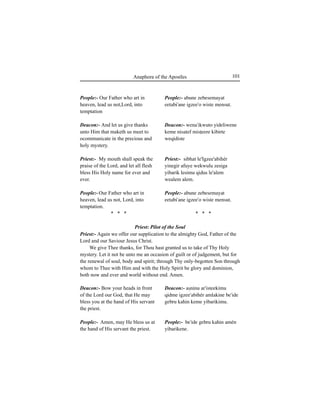 101Anaphora of the Apostles
People:- Our Father who art in
heaven, lead us not,Lord, into
temptation
Deacon:- And let us give thanks
unto Him that maketh us meet to
ocommunicate in the precious and
holy mystery.
Priest:- My mouth shall speak the
praise of the Lord, and let all flesh
bless His Holy name for ever and
ever.
People:- Our Father who art in
heaven, lead us not, Lord, into
temptation.
* * *
Deacon:- Bow your heads in front
of the Lord our God, that He may
bless you at the hand of His servant
the priest.
People:- Amen, may He bless us at
the hand of His servant the priest.
People:- abune zebesemayat
eetabi'ane igzee'o wiste mensut.
Deacon:- wena'ikwuto yideliwene
keme nisatef misÊeere kibirte
weqidiste
Priest:- sibhat le'Igzee'abihér
yinegir afuye wekwulu zesiga
yibarik lesimu qidus le'alem
wealem alem.
People:- abune zebesemayat
eetabi'ane igzee'o wiste mensut.
* * *
Deacon:- aÍninu ar'isteekimu
qidme igzee'abihér amlakine be'ide
gebru kahin keme yibarikimu.
People:- be'ide gebru kahin amén
yibarikene.
Priest: Pilot of the Soul
Priest:- Again we offer our supplication to the almighty God, Father of the
Lord and our Saviour Jesus Christ.
We give Thee thanks, for Thou hast granted us to take of Thy Holy
mystery. Let it not be unto me an occasion of guilt or of judgement, but for
the renewal of soul, body and spirit; through Thy only-begotten Son through
whom to Thee with Him and with the Holy Spirit be glory and dominion,
both now and ever and world without end. Amen.
 