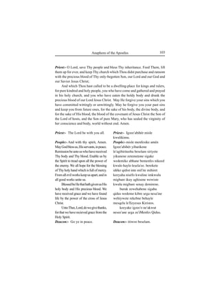 103Anaphora of the Apostles
Priest:- The Lord be with you all.
People:- And with thy spirit, Amen.
MayGodblessus,Hisservants,inpeace.
Remissionbeuntouswhohavereceived
Thy body and Thy blood. Enable us by
the Spirit to tread upon all the power of
the enemy. We all hope for the blessing
ofThyholyhandwhichisfullofmercy.
Fromallevilworkskeepusapart,andin
all good works unite us.
BlessedbeHethathathgivenusHis
holy body and His precious blood. We
have received grace and we have found
life by the power of the cross of Jesus
Christ.
UntoThee,Lord,dowegivethanks,
forthatwehaverecievedgracefromthe
Holy Spirit.
Deacon:- Go ye in peace.
Priest:- Igzee'abihér misle
kwulikimu.
People:- misle menfesike amén
Igzee'abihér yibarikene
le'agibiriteehu beselam siriyete
yikunene zetemeÊone sigake
wedemike abhane bemenfes nikeed
kwulo haylo leÍela'ee. berekete
idéke qidist inte mil'ite mihiret
keeyaha niséfo kwuline imkwulu
migbare ikuy aghisene wewiste
kwulu migbare senay demirene.
buruk zewehabene sigahu
qidus wedemo kibre Íega nesa'ine
wehiywete rekebne behayle
mesqelu le'Eeyesus Kiristos.
keeyake igzee'o ne'akwut
nesee'ane Íega ze'iMenfes Qidus.
Deacon:- itiwoo beselam.
Priest:- O Lord, save Thy people and bless Thy inheritance. Feed Them, lift
them up for ever, and keep Thy church which Thou didst purchase and ransom
with the precious blood of Thy only-begotten Son, our Lord and our God and
our Savior Jesus Christ;
And which Thou hast called to be a dwelling-place for kings and rulers,
for pure kindred and holy people, you who have come and gathered and prayed
in his holy church, and you who have eaten the holdy body and drunk the
precious blood of our Lord Jesus Christ. May He forgive your sins which you
have committed wittingly or unwittingly. May he forgive you your past sins
and keep you from future ones, for the sake of his body, the divine body, and
for the sake of His blood, the blood of the covenant of Jesus Christ the Son of
the Lord of hosts, and the Son of pure Mary, who has sealed the virginity of
her conscience and body, world without end. Amen.
 
