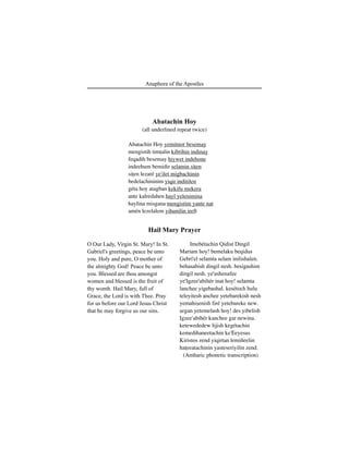 105Anaphora of the Apostles
Abatachin Hoy
(all underlined repeat twice)
Abatachin Hoy yemitnor besemay
mengistih timÊalin kibrihin indinay
feqadih besemay hiywet indehone
indeehum bemidir selamin siÊen
siÊen lezaré ye'ilet migbachinin
bedelachininim yiqir inditilen
géta hoy atagban kekifu mekera
ante kalredahen hayl yelenimina
haylina misgana mengistim yante nat
amén lezelalem yihunilin ireft
O Our Lady, Virgin St. Mary! In St.
Gabriel's greetings, peace be unto
you. Holy and pure, O mother of
the almighty God! Peace be unto
you. Blessed are thou amongst
women and blessed is the fruit of
thy womb. Hail Mary, full of
Grace, the Lord is with Thee. Pray
for us before our Lord Jesus Christ
that he may forgive us our sins.
Hail Mary Prayer
Imebétachin Qidist Dingil
Mariam hoy! bemelaku beqidus
Gebri'el selamta selam inilishalen.
behasabish dingil nesh. besigashim
dingil nesh. ye'ashenafee
ye'Igzee'abihér inat hoy! selamta
lanchee yigebashal. kesétoch hulu
teleyitesh anchee yetebarekish nesh
yemahiÍenish firé yetebareke new.
Íegan yetemelash hoy! des yibelish
Igzee'abihér kanchee gar newina.
ketewededew lijish kegétachin
kemedihaneetachin ke'Eeyesus
Kiristos zend yiqirtan lemiñeelin
haÊeeatachinin yasteseriyilin zend.
(Amharic phonetic transcription)
 