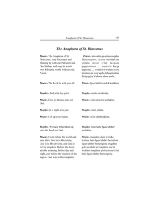 109Anaphora of St. Dioscorus
Priest:- The Anaphora of St.
Dioscorus; may his prayer and
blessing be with our Patriarch and
Our Bishop, and may he watch
over Ethiopia, world without end.
Amen.
Priest:- The Lord be with you all.
People:- And with thy spirit.
Priest:- Give ye thanks unto our
God.
People:- It is right, it is just.
Priest:- Lift up your hearts.
People:- We have lifted them up
unto the Lord our God.
Priest:- From before the world and
ever after, God is in His trinity,
God is in His divinity, and God is
in His kingdom. Before the dawn
and the morning, before day and
night, and before the creation of the
angels, God was in His kingdom.
The Anaphora of St. Dioscorus
Priest:- akwotéte qwurban zeqidus
Deeyosqoros. Íelotu webereketu
yehalu misle ri'ise leeqane
∏a∏asateene .... wemisle leeqe
∏a∏asine .... wemisle kwuline hizbe
kiristeeyan wey'iqeba lehagereetine
Eetiyo∏iya le'aleme alem amén.
Priest:- Igzee'abihér misle kwulikimu
People:- misle menfesike.
Priest:- a'ikwutiwo le'amlakine.
People:- ritu'i yidelu.
Priest:- al'ilu albabeekimu.
People:- bine habe Igzee'abihér
amlakine.
Priest:- imqidme alem we'iske
le'alem halo Igzee'abihér betisilistu
Igzee'abihér bemengistu imqidme
goh weÍibah we'rmqidme me'alt
weléleet imqidme yitfeÊeru mela'ikt
halo Igzee'abihér bemengistu.
 