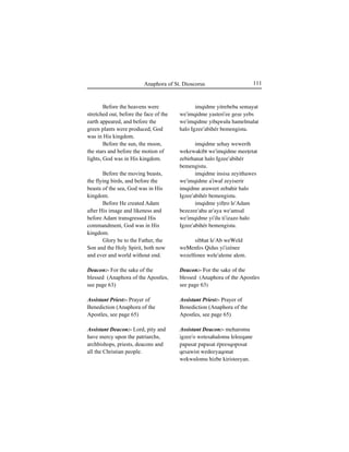 111Anaphora of St. Dioscorus
Before the heavens were
stretched out, before the face of the
earth appeared, and before the
green plants were produced, God
was in His kingdom.
Before the sun, the moon,
the stars and before the motion of
lights, God was in His kingdom.
Before the moving beasts,
the flying birds, and before the
beasts of the sea, God was in His
kingdom.
Before He created Adam
after His image and likeness and
before Adam transgressed His
commandment, God was in His
kingdom.
Glory be to the Father, the
Son and the Holy Spirit, both now
and ever and world without end.
Deacon:- For the sake of the
blessed (Anaphora of the Apostles,
see page 63)
Assistant Priest:- Prayer of
Benediction (Anaphora of the
Apostles, see page 65)
Assistant Deacon:- Lord, pity and
have mercy upon the patriarchs,
archbishops, priests, deacons and
all the Christian people.
imqidme yitrebeba semayat
we'imqidme yasteri'ee geÍe yebs
we'imqidme yibqwulu hamelmalat
halo Igzee'abihér bemengistu.
imqidme Íehay wewerih
wekewakibt we'imqidme meeÊetat
zebirhanat halo Igzee'abihér
bemengistu.
imqidme insisa zeyithawes
we'imqidme a'iwaf zeyiserir
imqidme araweet zebahir halo
Igzee'abihér bemengistu.
imqidme yifÊro le'Adam
bezezee'ahu ar'aya we'amsal
we'imqidme yi'ilu ti'izazo halo
Igzee'abihér bemengistu.
sibhat le'Ab weWeld
weMenfes Qidus yi'izénee
wezelfenee wele'aleme alem.
Deacon:- For the sake of the
blessed (Anaphora of the Apostles
see page 63)
Assistant Priest:- Prayer of
Benediction (Anaphora of the
Apostles, see page 65)
Assistant Deacon:- meharomu
igzee'o wetesahalomu leleeqane
∏a∏asat ∏a∏asat é∏eesqo∏osat
qesawist wedeeyaqonat
wekwulomu hizbe kiristeeyan.
 