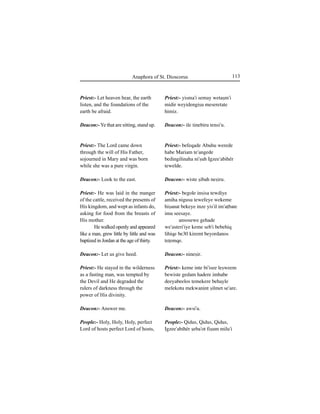 113Anaphora of St. Dioscorus
Priest:- Let heaven hear, the earth
listen, and the foundations of the
earth be afraid.
Deacon:- Ye that are sitting, stand up.
Priest:- The Lord came down
through the will of His Father,
sojourned in Mary and was born
while she was a pure virgin.
Deacon:- Look to the east.
Priest:- He was laid in the manger
of the cattle, received the presents of
His kingdom, and wept as infants do,
asking for food from the breasts of
His mother.
He walked openly and appeared
like a man, grew little by little and was
baptized in Jordan at the age of thirty.
Deacon:- Let us give heed.
Priest:- He stayed in the wilderness
as a fasting man, was tempted by
the Devil and He degraded the
rulers of darkness through the
power of His divinity.
Deacon:- Answer me.
People:- Holy, Holy, Holy, perfect
Lord of hosts perfect Lord of hosts,
Priest:- yisma'i semay wetaÍm'i
midir weyidengiÍu meseretate
himiz.
Deacon:- ile tinebiru tensi'u.
Priest:- befeqade Abuhu werede
habe Mariam te'angede
bedingilinaha ni'Íuh Igzee'abihér
tewelde.
Deacon:- wiste Íibah neÍiru.
Priest:- begole insisa tewdiye
amiha nigusu tewefeye wekeme
hiÍanat bekeye inze yis'il im'aÊbate
imu seesaye.
ansosewe gehade
we'asteri'iye keme seb'i bebehiq
lihiqe be30 kiremt beyordanos
teÊemqe.
Deacon:- nineÍir.
Priest:- keme inte bi'isee leÍweem
bewiste gedam hadere imhabe
deeyabeelos temekere behayle
melekotu mekwanint Íilmet se'are.
Deacon:- awsi'u.
People:- Qidus, Qidus, Qidus,
Igzee'abihér Íeba'ot fiÍum milu'i
 