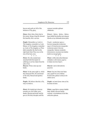 115Anaphora of St. Dioscorus
heaven and earth are full of the
holiness of Thy glory.
Priest:- Holy, Holy, Holy God in
His trinity; being a king He showed
His humility like a servant.
People:- Remember us, Lord, in
Thy kingdom; remember us, Lord,
Master, in Thy kingdom; remember
us, Lord, in Thy kingdom, as Thou
didst remember the thief on the
right hand when Thou was on the
tree of the holy cross.
* * *
Priest:- He who created man
stretched forth His hands for
suffering to set free Adam from the
yoke of sin.
Deacon:- Priest, raise up your
hands.
Priest:- In the same night in which
they betrayed Him, He took bread
in His holy, blessed and spotless
hands.
People:- We believe that this is He,
truly we believe.
Priest:- He looked up to heaven
towards you, His Father, gave
thanks, blessed and broke and He
gave to His holy disciples and His
semayat wemidre qidisate
sibhateeke.
Priest:- Qidus, Qidus, Qidus,
Igzee'abihér besilaséhu inze negasee
leleehu ar'aye tihitinahu keme gebir.
People:- tezekerene igzee-o
bewiste mengistike tezekerene
igzee'o O leeq bewiste mengistike
tezekerene igzee'o bewiste
mengistike. bekeme tezekerko
lefeeyatawee zeyeman inze haloke
deebe iÍe mesqel qidus.
* * *
Priest:- sefiha ideweehu lehimam
zelehakwo sebi'a keme yagi'izo
le'Adam im'ar'ute haÊee't.
Deacon:- ansi'u ideweekimu
qesawist.
Priest:- bey'itee léleet inte batee
ame yagebi'iwo nes'a hibiste
be'ideweehu qidusat webiÍu'at ile
inbele newir.
People:- ne'amin keme zintu wi'itu
be'aman ne'amin.
Priest:- anqa'idewe semaye habéke
habe Abuhu a'ikwute bareke
wefetete. wewehabomu le'ilee'ahu
arda'eehu qidusan
 