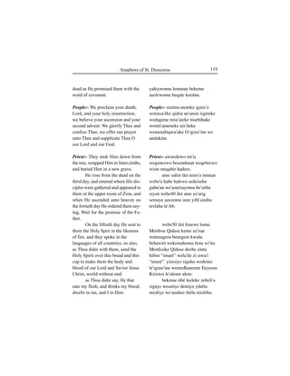 119Anaphora of St. Dioscorus
dead as He promised them with the
word of covenant.
People:- We proclaim your death,
Lord, and your holy resurrection;
we believe your ascension and your
second advent. We glorify Thee and
confess Thee, we offer our prayer
unto Thee and supplicate Thee O
our Lord and our God.
Priest:- They took Him down from
the tree, wrapped Him in linen cloths,
and buried Him in a new grave.
He rose from the dead on the
third day, and entered where His dis-
ciples were gathered and appeared to
them in the upper room of Zion, and
when He ascended unto heaven on
the fortieth day He ordered them say-
ing, Wait for the promise of the Fa-
ther.
On the fiftieth day He sent to
them the Holy Sprit in the likeness
of fire, and they spoke in the
languages of all countries; so also,
as Thou didst with them, send the
Holy Spirit over this bread and this
cup to make them the body and
blood of our Lord and Savior Jesus
Christ, world without end:
as Thou didst say, He that
eats my flesh, and drinks my blood,
dwells in me, and I in Him.
yahiywomu lemutan bekeme
asefewomu beqale keedan.
People:- nizénu moteke igzee'o
wetinsa'éke qidist ne'amin irgeteke
wedagime miÍi'ateke nisebihake
weniti'ameneke nis'ileke
wenastabiqwu'ake O igzee'ine we
amlakine.
Priest:- awiredewo im'iÍ
wegenezwo besendunat weqeberwo
wiste meqabir hadees.
ame salist ilet tensi'a imutan
webo'a habe halewu arda'eehu
gubu'an we'asteriayomu be'Íirha
Íiyon webe40 ilet ame ye'arig
semaye azezomu inze yibl Íinihu
tesfahu le'Ab.
webe50 ilet fenewe lomu
Menfese Qiduse keme ze'isat
wetenageru benegere kwulu
behawirt wekemahomu fenu wi'itu
Menfesike Qiduse deebe zintu
hibist “imaré” wela'ile zi Íiwa'i
“imaré”. yiresiyo sigahu wedemo
le'igzee'ine wemedhaneene Eeyesus
Kiristos le'aleme alem.
bekeme tibé leeleke zebeli'a
sigaye wesetiye demiye yihélu
misléye we'anehee ihélu misléhu.
 