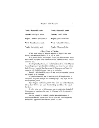 123Anaphora of St. Dioscorus
People:- Repeat his words.
Deacon:- Stand up for prayer
People:- Lord have mercy upon us.
Priest:- Peace be unto you all.
People:- And with thy spirit.
People:- Repeat his words.
Deacon:- Tensi'u leÍelot
People:- Igzee'o tesahalene.
Priest:- Selam lekwulikimu.
People:- Misle menfesike.
Priest:- Prayer of Fraction
Where is the country of Wisdom, where is its abode, where is its
province, and where can the trace of its way be found?
Who crossed the sea and bought it for red gold; who ascended above
the cloud and brought it down? Mortal man does not know its way; it is not
for mortal man.
It is forgotten by all men, and it is hiddenfrom all the birds of heaven.
Those who possess it gain friendship with God, and those who hate it love
death. It is more beautiful than the sun and all the concourse of stars. It is
compared with the Light because it was in the beginning.
Though it is in the old, it renews all; and in every generation it enters
into the souls of the righteous.
It is better than rubies; and all honor is not to be compared to it. It
has counsel and power, strength and knowledge, by it kings reign, and the
powerful decree justice.
By it the great are honored, and by it the rulers take hold of the earth.
It loves them that love it, it keeps them that keep it, and those that seek it
find favor.
It walks in the way of righteousness and moves about in the path of
righteousness to grant them that know its riches and to fill their treasuries
with rejoicing.
He who knoweth all knoweth it, and he who understandeth all
beautifieth its way, He gave it to His servant Jacob and to His holy Israel.
Afterwards it appeared on the earth and walked like man.
 