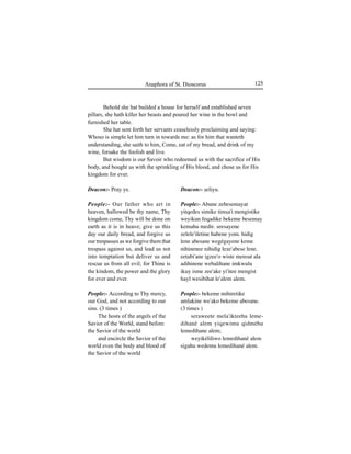125Anaphora of St. Dioscorus
Deacon:- Pray ye.
People:- Our father who art in
heaven, hallowed be thy name, Thy
kingdom come, Thy will be done on
earth as it is in heave; give us this
day our daily bread, and forgive us
our trespasses as we forgive them that
trespass against us, and lead us not
into temptation but deliver us and
rescue us from all evil; for Thine is
the kindom, the power and the glory
for ever and ever.
People:- According to Thy mercy,
our God, and not according to our
sins. (3 times )
The hosts of the angels of the
Savior of the World, stand before
the Savior of the world
and encircle the Savior of the
world even the body and blood of
the Savior of the world
Deacon:- Íeliyu.
People:- Abune zebesemayat
yitqedes simike timÍa'i mengistike
weyikun feqadike bekeme besemay
kemahu medir. seesayene
zelele'iletine habene yom. hidig
lene abesane wegégayene keme
nihinenee nihidig leze'abese lene.
eetabi'ane igzee'o wiste mensut ala
adihinene webalihane imkwulu
ikuy isme zee'ake yi'itee mengist
hayl wesibihat le'alem alem.
People:- bekeme mihiretike
amlakine we'ako bekeme abesane.
(3 times )
seraweete mela'ikteehu leme-
dihané alem yiqewimu qidméhu
lemedihane alem;
weyikéliliwo lemedihané alem
sigahu wedemu lemedihané alem.
Behold she hat builded a house for herself and established seven
pillars, she hath killer her beasts and poured her wine in the bowl and
furnished her table.
She hat sent forth her servants ceaselessly proclaiming and saying:
Whoso is simple let him turn in towards me: as for him that wanteth
understanding, she saith to him, Come, eat of my bread, and drink of my
wine, forsake the foolish and live.
But wisdom is our Savoir who redeemed us with the sacrifice of His
body, and bought us with the sprinkling of His blood, and chose us for His
kingdom for ever.
 