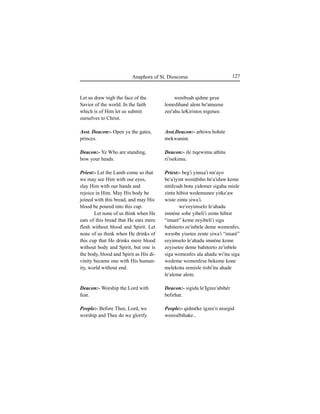 127Anaphora of St. Dioscorus
Let us draw nigh the face of the
Savior of the world. In the faith
which is of Him let us submit
ourselves to Christ.
Asst. Deacon:- Open ye the gates,
princes.
Deacon:- Ye Who are standing,
bow your heads.
Priest:- Let the Lamb come so that
we may see Him with our eyes,
slay Him with our hands and
rejoice in Him. May His body be
joined with this bread, and may His
blood be poured into this cup.
Let none of us think when He
eats of this bread that He eats mere
flesh without blood and Spirit. Let
none of us think when He drinks of
this cup that He drinks mere blood
without body and Spirit, but one is
the body, blood and Spirit as His di-
vinity became one with His human-
ity, world without end.
Deacon:- Worship the Lord with
fear.
People:- Before Thee, Lord, we
worship and Thee do we glorify.
wenibÍah qidme geÍu
lemedihané alem be'ameene
zee'ahu leKiristos nigenee.
Asst.Deacon:- arhiwu hohite
mekwanint.
Deacon:- ile tiqewimu athitu
ri'isekimu.
Priest:- beg'i yimÍa'i nir'ayo
be'a'iyint weniÊbiho be'a'idaw keme
nitifesah botu yidemer sigahu misle
zintu hibist wedemunee yitke'aw
wiste zintu Íiwa'i.
we'eeyimselo le'ahadu
imnéne sobe yibeli'i zente hibist
“imaré” keme zeyibeli'i siga
bahiteeto ze'inbele deme wemenfes.
wesobe yisetee zente Íiwa'i “imaré”
eeyimselo le'ahadu imnéne keme
zeyisetee deme bahiteeto ze'inbele
siga wemenfes ala ahadu wi'itu siga
wedeme wemenfese bekeme kone
melekotu zemisle tisbi'itu ahade
le'aleme alem.
Deacon:- sigidu le'Igzee'abihér
befirhat.
People:- qidméke igzee'o nisegid
wenisébihake..
 