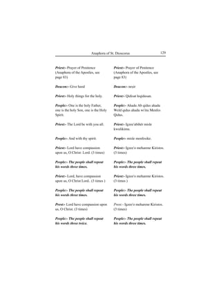 129Anaphora of St. Dioscorus
Priest:- Prayer of Penitence
(Anaphora of the Apostles, see
page 83)
Deacon:- neÍir
Priest:- Qidisat leqidusan.
People:- Ahadu Ab qidus ahadu
Weld qidus ahadu wi'itu Menfes
Qidus.
Priest:- Igzee'abihér misle
kwulikimu.
People:- misle menfesike.
Priest:- Igzee'o meharene Kiristos.
(3 times)
People:- The people shall repeat
his words three times.
Priest:- Igzee'o meharene Kiristos.
(3 times )
People:- The people shall repeat
his words three times.
Prest:- Igzee'o meharene Kiristos.
(3 times)
People:- The people shall repeat
his words three times.
Priest:- Prayer of Penitence
(Anaphora of the Apostles, see
page 83)
Deacon:- Give heed
Priest:- Holy things for the holy.
People:- One is the holy Father,
one is the holy Son, one is the Holy
Spirit.
Priest:- The Lord be with you all.
People:- And with thy spirit.
Priest:- Lord have compassion
upon us, O Christ: Lord. (3 times)
People:- The people shall repeat
his words three times.
Priest:- Lord, have compassion
upon us, O Christ Lord.. (3 times )
People:- The people shall repeat
his words three times.
Prest:- Lord have compassion upon
us, O Christ. (3 times)
People:- The people shall repeat
his words three twice.
 
